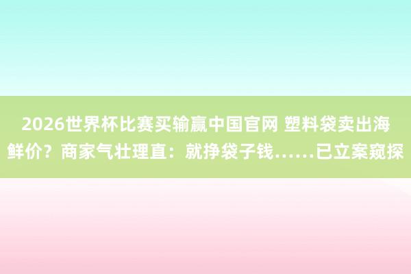 2026世界杯比赛买输赢中国官网 塑料袋卖出海鲜价？商家气壮理直：就挣袋子钱……已立案窥探