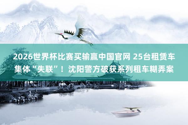 2026世界杯比赛买输赢中国官网 25台租赁车集体“失联”！沈阳警方破获系列租车糊弄案