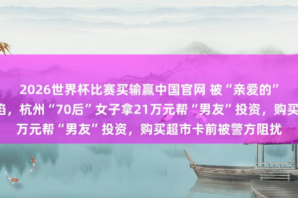 2026世界杯比赛买输赢中国官网 被“亲爱的”“配头”甘好意思攻陷，杭州“70后”女子拿21万元帮“男友”投资，购买超市卡前被警方阻扰