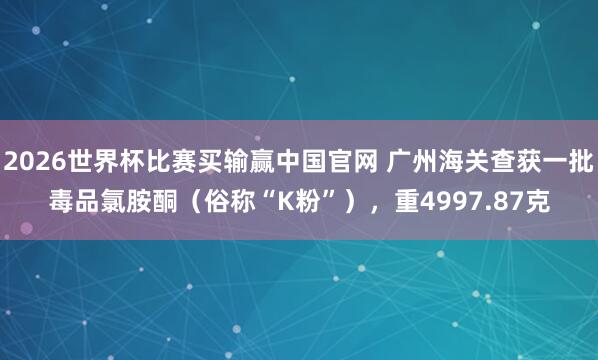 2026世界杯比赛买输赢中国官网 广州海关查获一批毒品氯胺酮（俗称“K粉”），重4997.87克