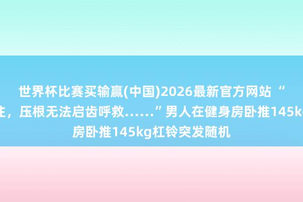 世界杯比赛买输赢(中国)2026最新官方网站 “脖子被死死压住，压根无法启齿呼救……”男人在健身房卧推145kg杠铃突发随机