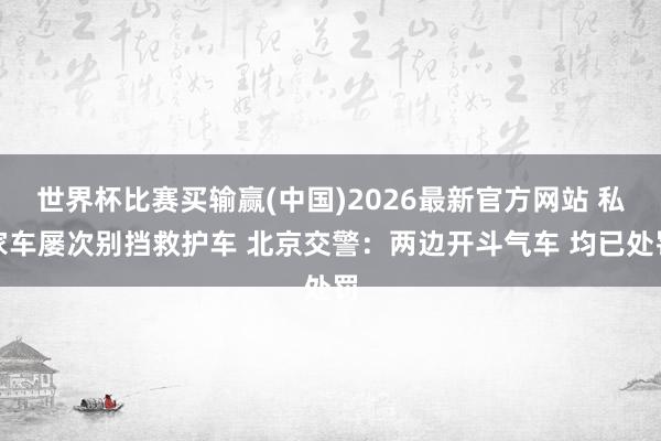 世界杯比赛买输赢(中国)2026最新官方网站 私家车屡次别挡救护车 北京交警：两边开斗气车 均已处罚