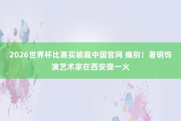 2026世界杯比赛买输赢中国官网 痛别！著明饰演艺术家在西安骤一火