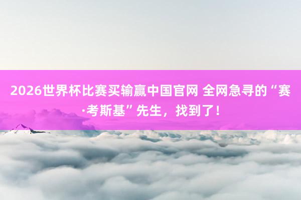 2026世界杯比赛买输赢中国官网 全网急寻的“赛·考斯基”先生，找到了！