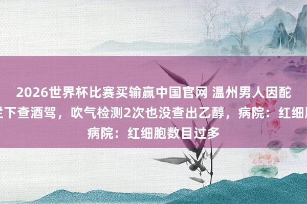 2026世界杯比赛买输赢中国官网 温州男人因酡颜被交警拦下查酒驾，吹气检测2次也没查出乙醇，病院：红细胞数目过多