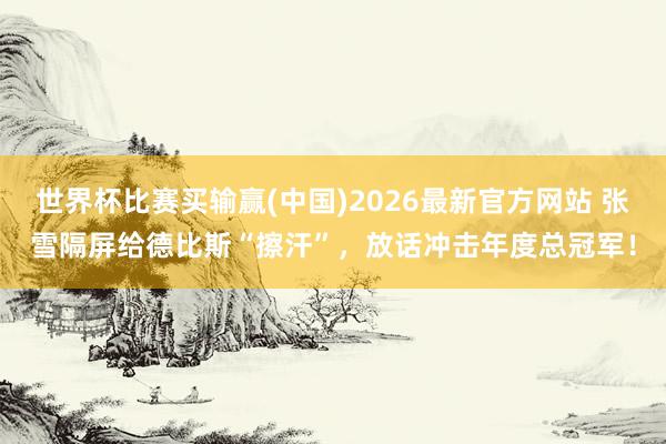 世界杯比赛买输赢(中国)2026最新官方网站 张雪隔屏给德比斯“擦汗”，放话冲击年度总冠军！
