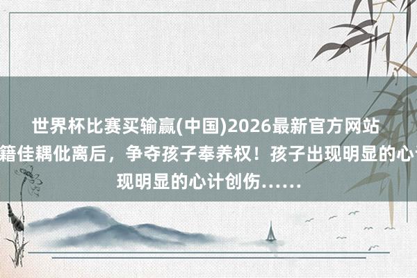 世界杯比赛买输赢(中国)2026最新官方网站 上海一双外籍佳耦仳离后，争夺孩子奉养权！孩子出现明显的心计创伤……