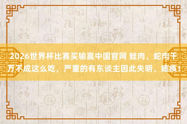 2026世界杯比赛买输赢中国官网 蛙肉、蛇肉千万不成这么吃，严重的有东谈主因此失明、瘫痪！