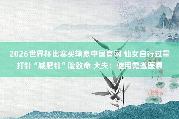 2026世界杯比赛买输赢中国官网 仙女自行过量打针“减肥针”险致命 大夫：使用需遵医嘱