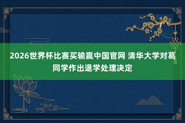 2026世界杯比赛买输赢中国官网 清华大学对葛同学作出退学处理决定