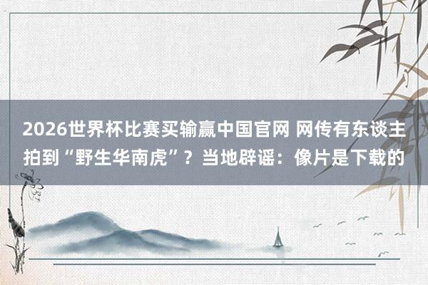 2026世界杯比赛买输赢中国官网 网传有东谈主拍到“野生华南虎”？当地辟谣：像片是下载的