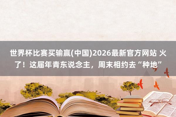 世界杯比赛买输赢(中国)2026最新官方网站 火了！这届年青东说念主，周末相约去“种地”