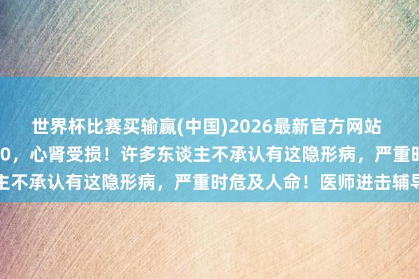 世界杯比赛买输赢(中国)2026最新官方网站 42岁须眉血压突飙至170，心肾受损！许多东谈主不承认有这隐形病，严重时危及人命！医师进击辅导