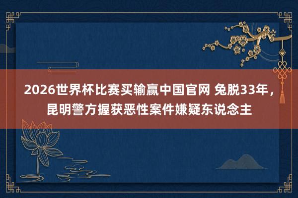 2026世界杯比赛买输赢中国官网 兔脱33年，昆明警方握获恶性案件嫌疑东说念主