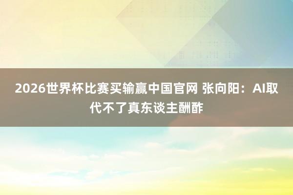2026世界杯比赛买输赢中国官网 张向阳：AI取代不了真东谈主酬酢