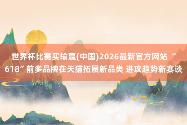 世界杯比赛买输赢(中国)2026最新官方网站 “618”前多品牌在天猫拓展新品类 进攻趋势新赛谈