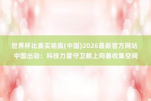 世界杯比赛买输赢(中国)2026最新官方网站 中国出动：科技力量守卫朝上向善收集空间