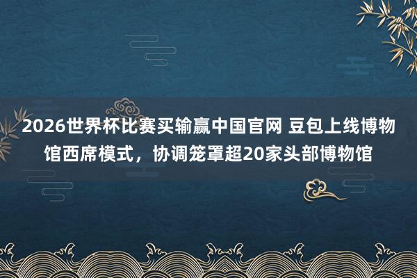 2026世界杯比赛买输赢中国官网 豆包上线博物馆西席模式，协调笼罩超20家头部博物馆
