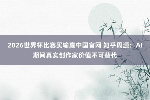 2026世界杯比赛买输赢中国官网 知乎周源：AI期间真实创作家价值不可替代