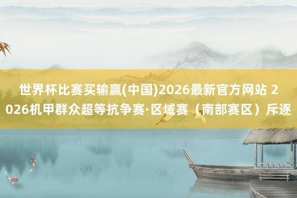 世界杯比赛买输赢(中国)2026最新官方网站 2026机甲群众超等抗争赛·区域赛（南部赛区）斥逐