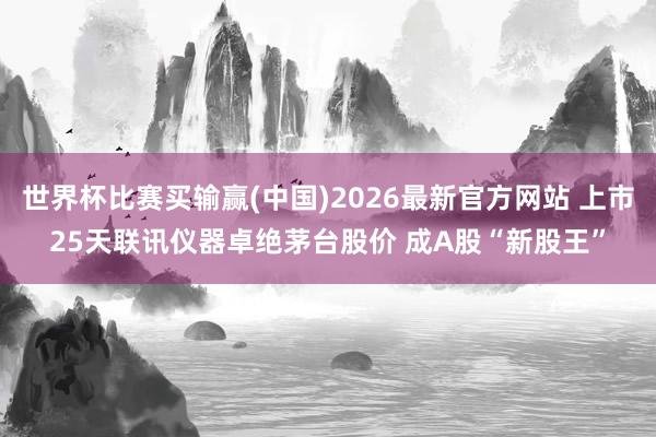 世界杯比赛买输赢(中国)2026最新官方网站 上市25天联讯仪器卓绝茅台股价 成A股“新股王”