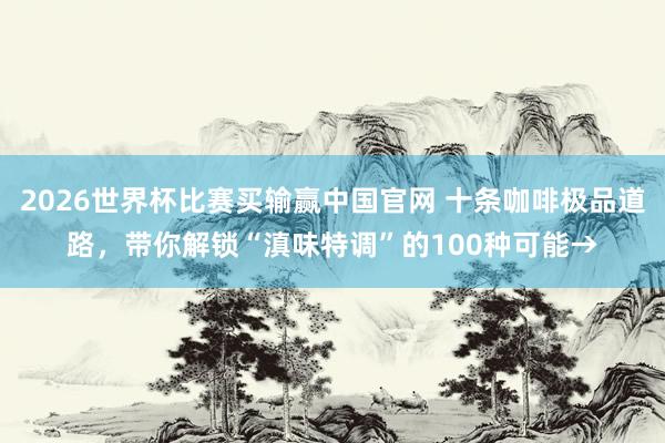 2026世界杯比赛买输赢中国官网 十条咖啡极品道路，带你解锁“滇味特调”的100种可能→