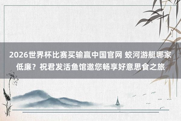 2026世界杯比赛买输赢中国官网 蛟河游艇哪家低廉？祝君发活鱼馆邀您畅享好意思食之旅