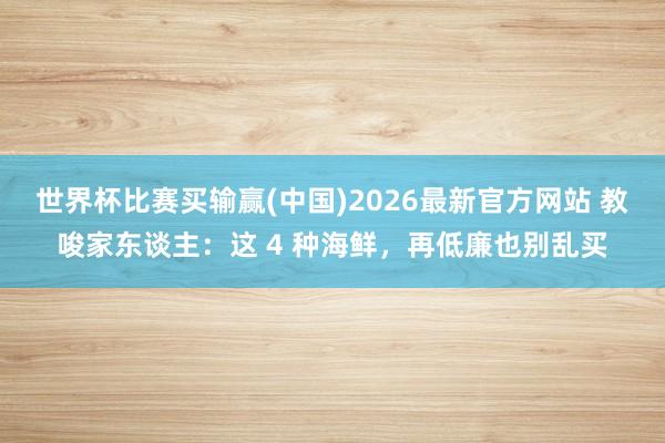 世界杯比赛买输赢(中国)2026最新官方网站 教唆家东谈主：这 4 种海鲜，再低廉也别乱买