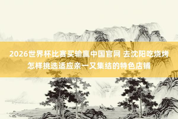 2026世界杯比赛买输赢中国官网 去沈阳吃烧烤怎样挑选适应亲一又集结的特色店铺