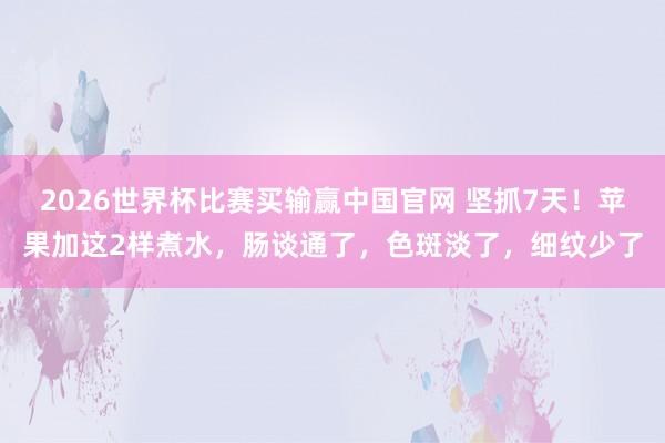 2026世界杯比赛买输赢中国官网 坚抓7天！苹果加这2样煮水，肠谈通了，<a href=