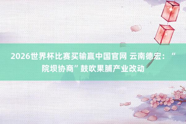 2026世界杯比赛买输赢中国官网 云南德宏：“院坝协商”鼓吹果脯产业改动
