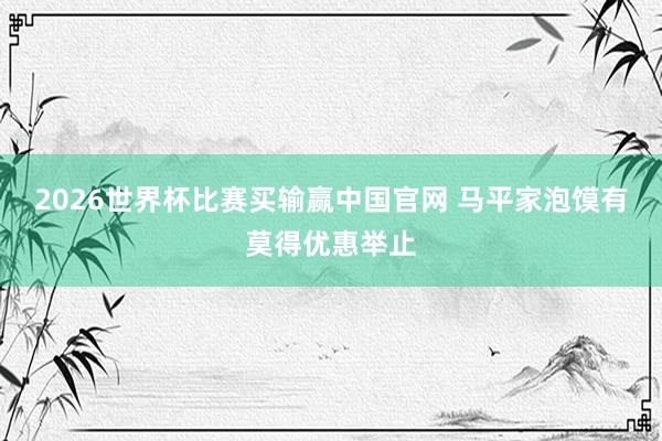 2026世界杯比赛买输赢中国官网 马平家泡馍有莫得优惠举止