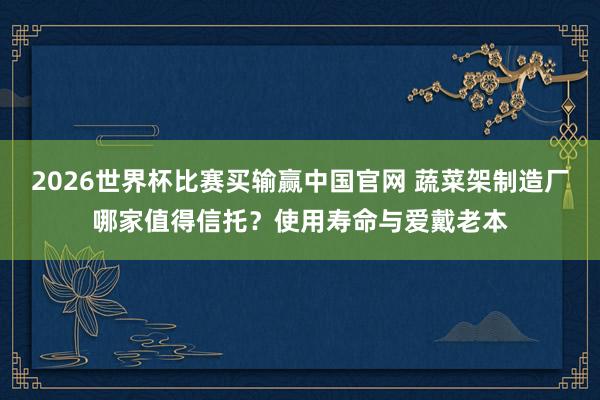 2026世界杯比赛买输赢中国官网 蔬菜架制造厂哪家值得信托？使用寿命与爱戴老本
