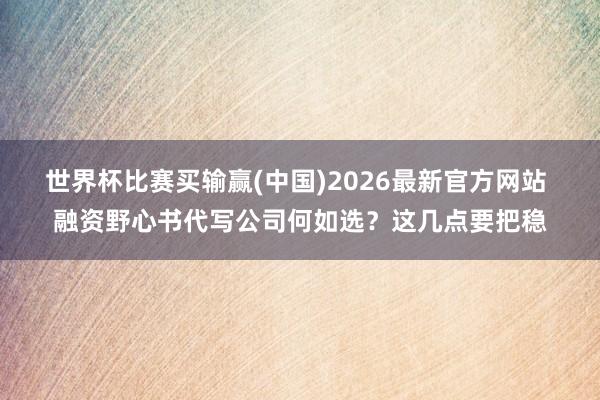 世界杯比赛买输赢(中国)2026最新官方网站 融资野心书代写公司何如选？这几点要把稳