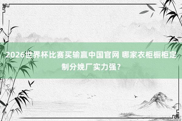 2026世界杯比赛买输赢中国官网 哪家衣柜橱柜定制分娩厂实力强？