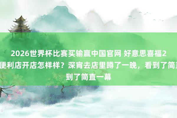 2026世界杯比赛买输赢中国官网 好意思喜福24小时便利店开店怎样样？深宵去店里蹲了一晚，看到了简直一幕