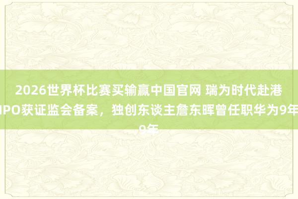 2026世界杯比赛买输赢中国官网 瑞为时代赴港IPO获证监会备案，独创东谈主詹东晖曾任职华为9年