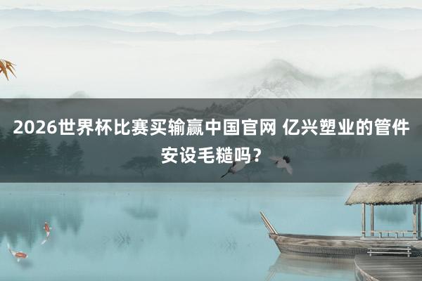 2026世界杯比赛买输赢中国官网 亿兴塑业的管件安设毛糙吗？