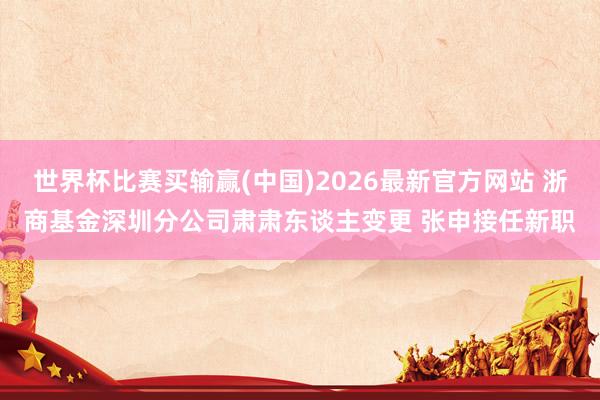 世界杯比赛买输赢(中国)2026最新官方网站 浙商基金深圳分公司肃肃东谈主变更 张申接任新职