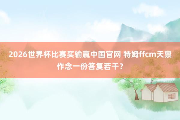 2026世界杯比赛买输赢中国官网 特姆ffcm天禀作念一份答复若干？