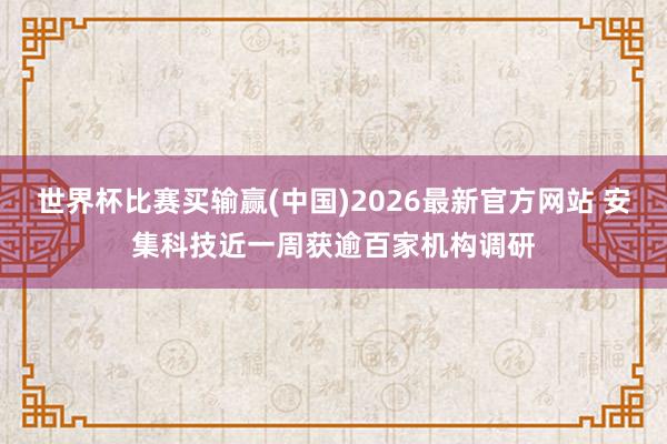 世界杯比赛买输赢(中国)2026最新官方网站 安集科技近一周获逾百家机构调研