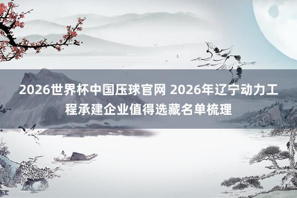 2026世界杯比赛买输赢中国官网 2026年辽宁动力工程承建企业值得热心名单梳理