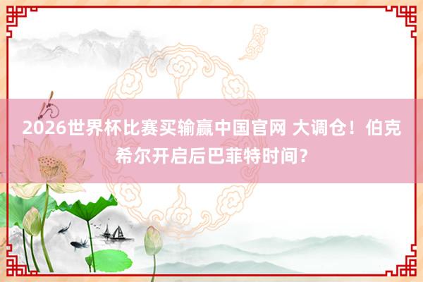 2026世界杯比赛买输赢中国官网 大调仓！伯克希尔开启后巴菲特时间？