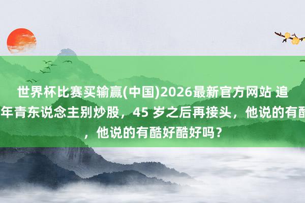 世界杯比赛买输赢(中国)2026最新官方网站 追觅俞浩提倡年青东说念主别炒股，45 岁之后再接头，他说的有酷好酷好吗？