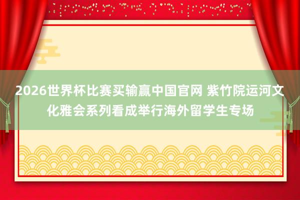 2026世界杯比赛买输赢中国官网 紫竹院运河文化雅会系列看成举行海外留学生专场