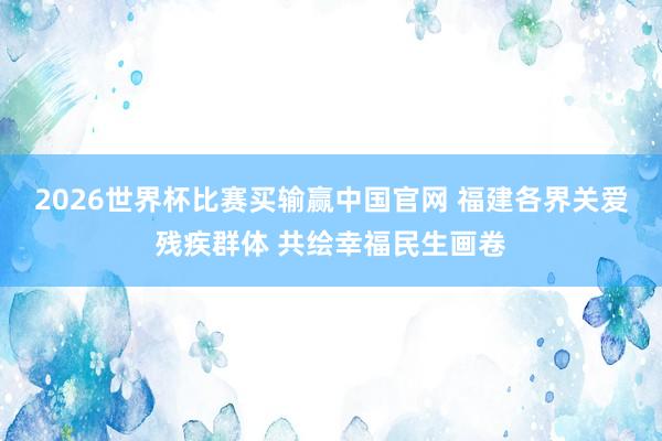 2026世界杯比赛买输赢中国官网 福建各界关爱残疾群体 共绘幸福民生画卷