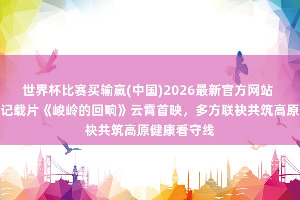 世界杯比赛买输赢(中国)2026最新官方网站 高原高血压记载片《峻岭的回响》云霄首映，多方联袂共筑高原健康看守线