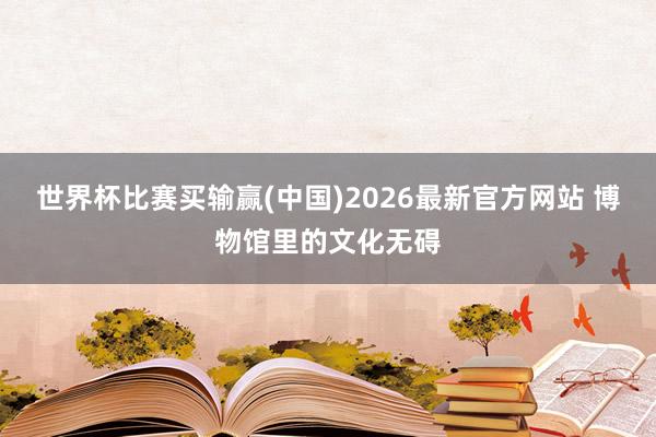 世界杯比赛买输赢(中国)2026最新官方网站 博物馆里的文化无碍