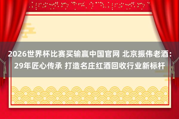 2026世界杯比赛买输赢中国官网 北京振伟老酒：29年匠心传承 打造名庄红酒回收行业新标杆