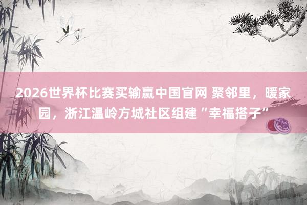 2026世界杯比赛买输赢中国官网 聚邻里，暖家园，浙江温岭方城社区组建“幸福搭子”